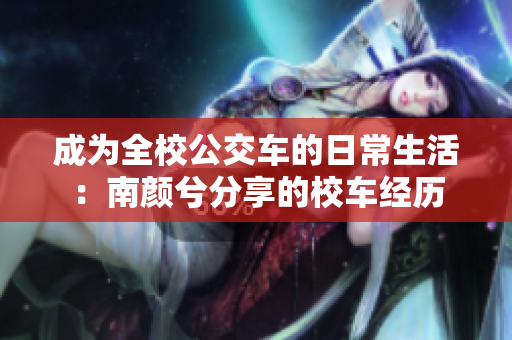 成为全校公交车的日常生活：南颜兮分享的校车经历