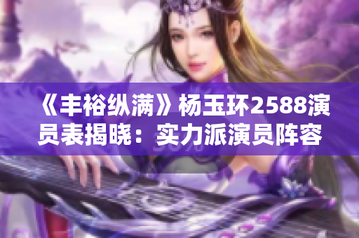 《丰裕纵满》杨玉环2588演员表揭晓：实力派演员阵容助力古装佳作！