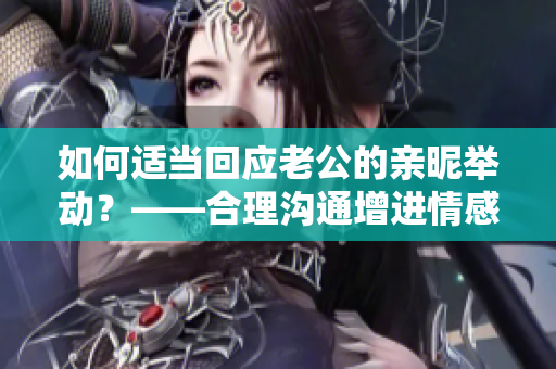 如何适当回应老公的亲昵举动?——合理沟通增进情感,夫妻融洽关系 如何适当回应老公的亲昵举动?——合理沟通增进情感,夫妻融洽关系