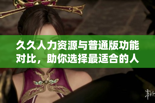 久久人力资源与普通版功能对比，助你选择最适合的人力资源管理工具(1)