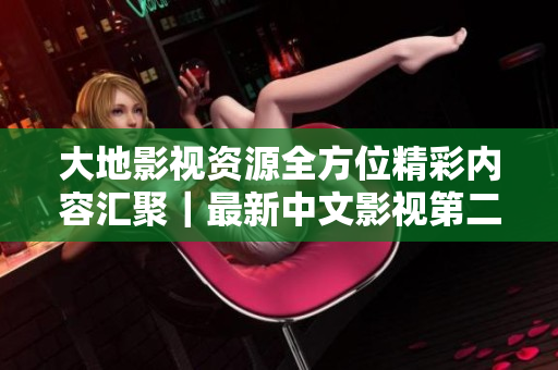 大地影视资源全方位精彩内容汇聚|最新中文影视第二页更新啦 大地影视资源全方位精彩内容汇聚|最新中文影视第二页更新啦