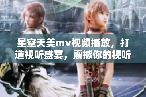 星空天美mv视频播放，打造视听盛宴，震撼你的视听感官