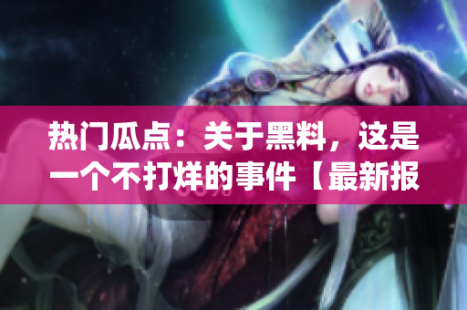 热门瓜点：关于黑料，这是一个不打烊的事件【最新报道】(1)