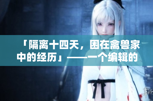 「隔离十四天，困在禽兽家中的经历」——一个编辑的亲身经历回顾