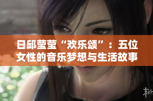 日邱莹莹“欢乐颂”：五位女性的音乐梦想与生活故事