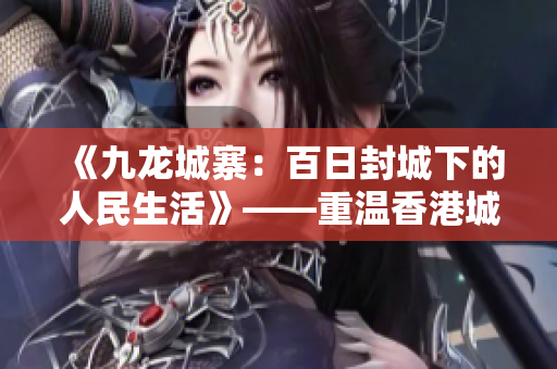 《九龙城寨：百日封城下的人民生活》——重温香港城市历史的瑰宝
