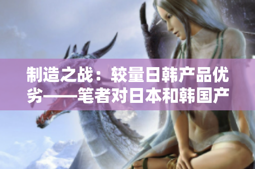 制造之战：较量日韩产品优劣——笔者对日本和韩国产品展开详细比较