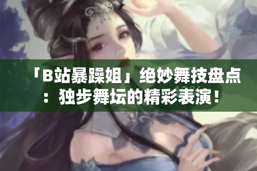 「B站暴躁姐」绝妙舞技盘点：独步舞坛的精彩表演！