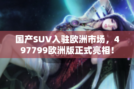 国产SUV入驻欧洲市场，497799欧洲版正式亮相！