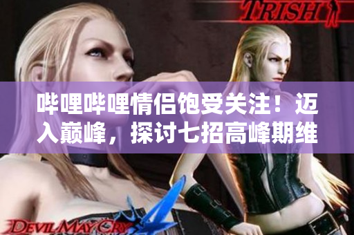 哔哩哔哩情侣饱受关注！迈入巅峰，探讨七招高峰期维持爱情长久