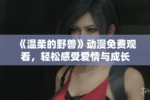 《温柔的野兽》动漫免费观看，轻松感受爱情与成长