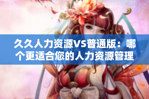 久久人力资源VS普通版：哪个更适合您的人力资源管理需求？