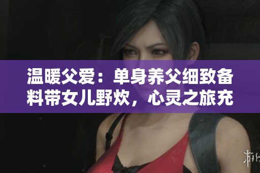 温暖父爱：单身养父细致备料带女儿野炊，心灵之旅充满美味与爱意