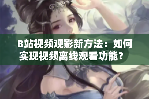 B站视频观影新方法:如何实现视频离线观看功能? B站视频观影新方法:如何实现视频离线观看功能?
