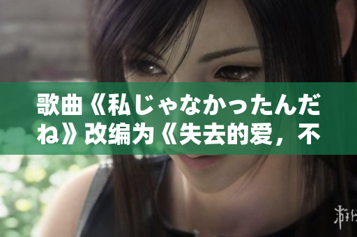 歌曲《私じゃなかったんだね》改编为《失去的爱，不过是一场误会》