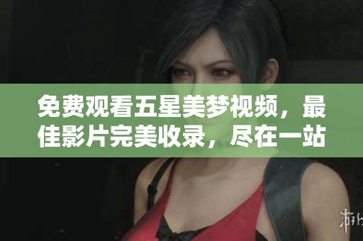 免费观看五星美梦视频，最佳影片完美收录，尽在一站式娱乐平台