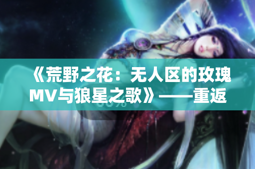 《荒野之花：无人区的玫瑰MV与狼星之歌》——重返自然，重塑内心。