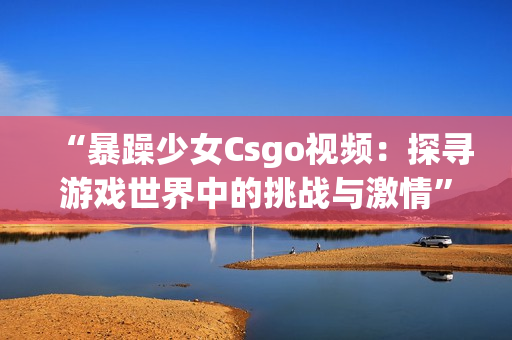 “暴躁少女Csgo视频：探寻游戏世界中的挑战与激情”