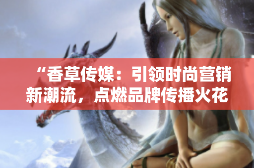 “香草传媒：引领时尚营销新潮流，点燃品牌传播火花”