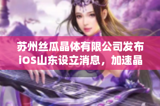 苏州丝瓜晶体有限公司发布iOS山东设立消息，加速晶振市场布局(1)