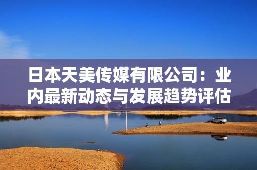 日本天美传媒有限公司：业内最新动态与发展趋势评估