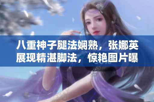 八重神子腿法娴熟，张娜英展现精湛脚法，惊艳图片曝光
