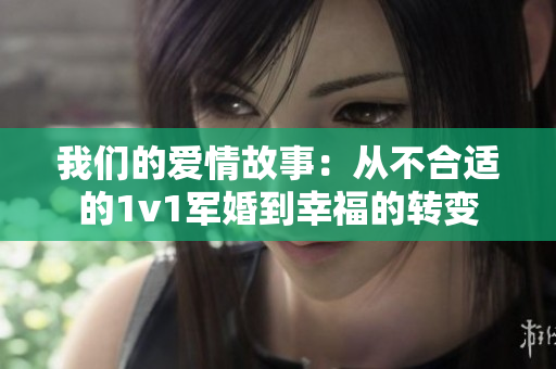 我们的爱情故事:从不合适的1v1军婚到幸福的转变 我们的爱情故事:从不合适的1v1军婚到幸福的转变
