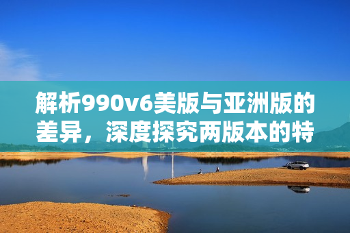 解析990v6美版与亚洲版的差异，深度探究两版本的特点比较