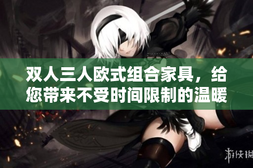 双人三人欧式组合家具，给您带来不受时间限制的温暖欧式家庭分享