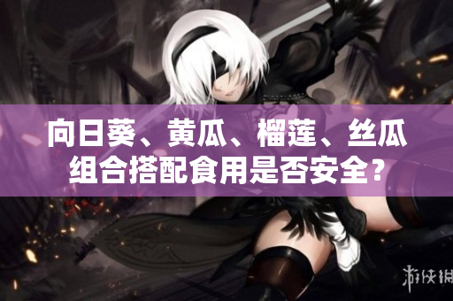 向日葵、黄瓜、榴莲、丝瓜组合搭配食用是否安全？