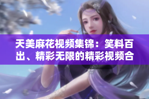 天美麻花视频集锦:笑料百出、精彩无限的精彩视频合集 天美麻花视频集锦:笑料百出、精彩无限的精彩视频合集