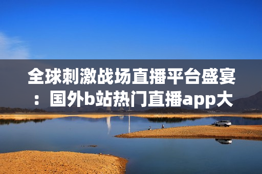 全球刺激战场直播平台盛宴：国外b站热门直播app大揭秘