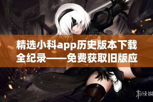 精选小科app历史版本下载全纪录——免费获取旧版应用方式(1)