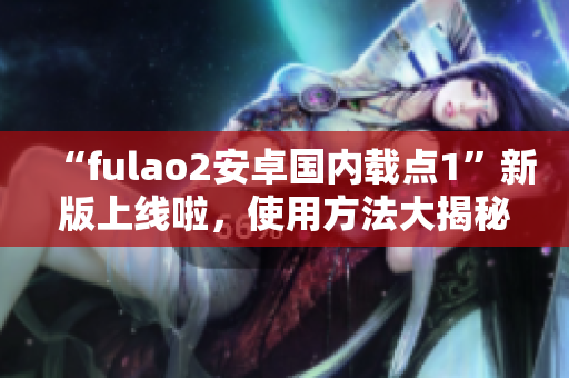 “fulao2安卓国内载点1”新版上线啦，使用方法大揭秘！