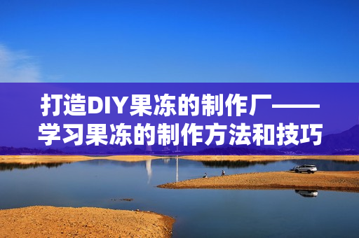 打造DIY果冻的制作厂——学习果冻的制作方法和技巧