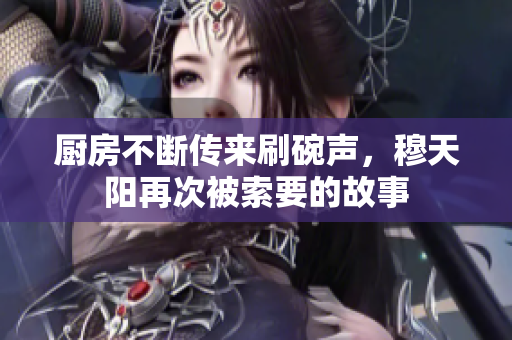 厨房不断传来刷碗声，穆天阳再次被索要的故事