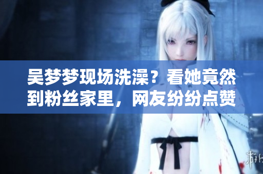 吴梦梦现场洗澡？看她竟然到粉丝家里，网友纷纷点赞！