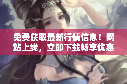 免费获取最新行情信息！网站上线，立即下载畅享优惠!