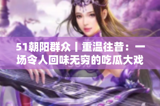 51朝阳群众丨重温往昔：一场令人回味无穷的吃瓜大戏