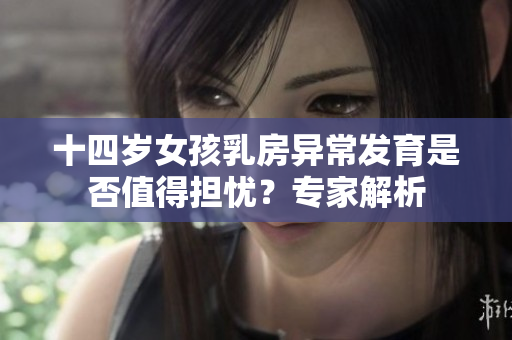 十四岁女孩乳房异常发育是否值得担忧？专家解析