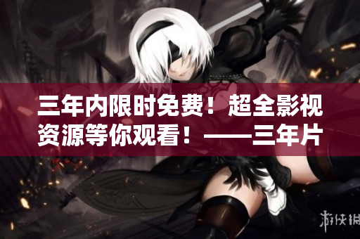 三年内限时免费！超全影视资源等你观看！——三年片免费观看影视大全