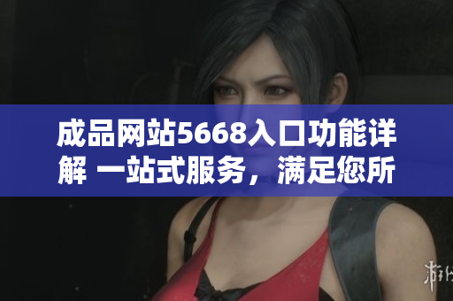 成品网站5668入口功能详解 一站式服务，满足您所有需求