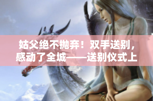 姑父绝不抛弃！双手送别，感动了全城——送别仪式上的感人一幕