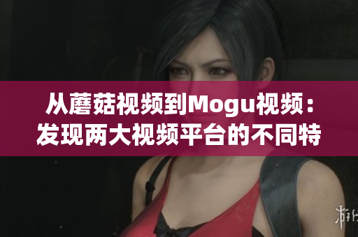 从蘑菇视频到Mogu视频：发现两大视频平台的不同特点