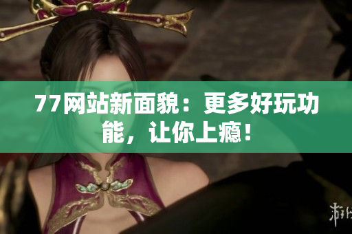 77网站新面貌：更多好玩功能，让你上瘾！
