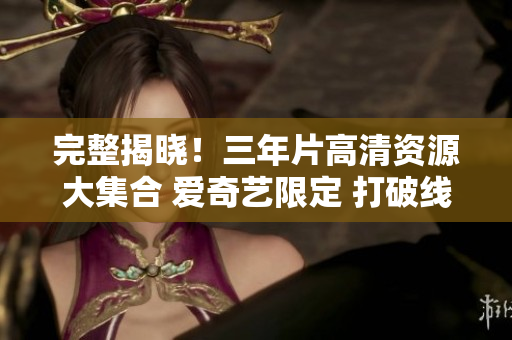 完整揭晓！三年片高清资源大集合 爱奇艺限定 打破线上观影限制