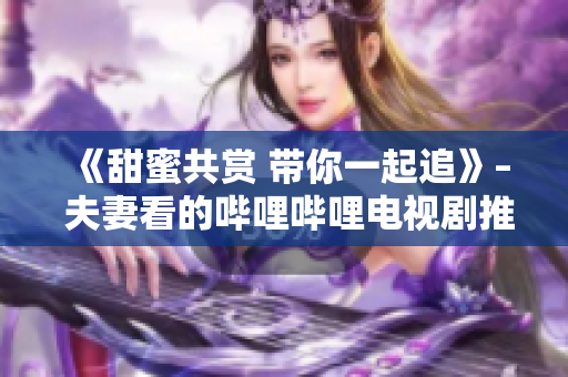 《甜蜜共赏 带你一起追》– 夫妻看的哔哩哔哩电视剧推荐