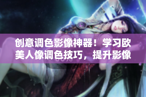 创意调色影像神器！学习欧美人像调色技巧，提升影像处理实力