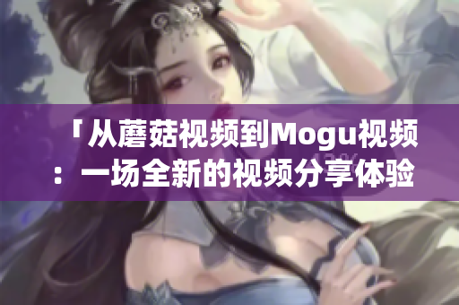 「从蘑菇视频到Mogu视频：一场全新的视频分享体验」