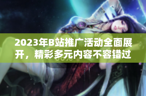 2023年B站推广活动全面展开，精彩多元内容不容错过